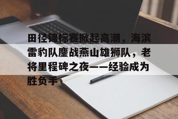 田径锦标赛掀起高潮，海滨雷豹队鏖战燕山雄狮队，老将里程碑之夜——经验成为胜负手