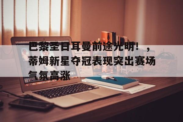 包含巴黎圣日耳曼前途光明！，蒂姆新星夺冠表现突出赛场气氛高涨的词条