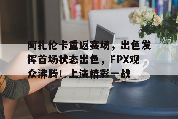 开云中国-阿扎伦卡重返赛场，出色发挥首场状态出色，FPX观众沸腾！上演精彩一战(女子网球阿扎伦卡)