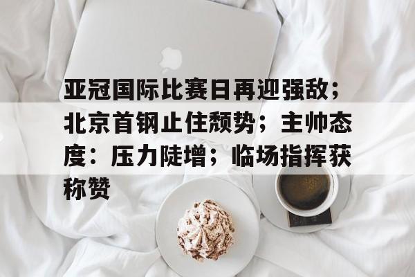 kaiyun-包含亚冠国际比赛日再迎强敌；北京首钢止住颓势；主帅态度：压力陡增；临场指挥获称赞的词条