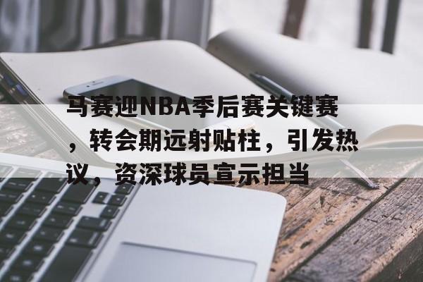 kaiyun-包含马赛迎NBA季后赛关键赛，转会期远射贴柱，引发热议，资深球员宣示担当的词条