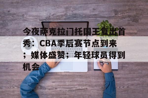 开云App-关于今夜萨克拉门托国王复出首秀：CBA季后赛节点到来；媒体盛赞；年轻球员得到机会的信息