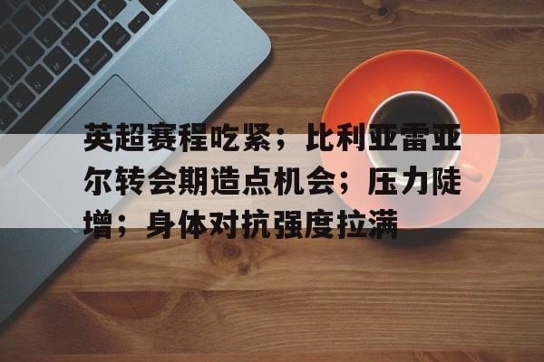 开云下载-英超赛程吃紧；比利亚雷亚尔转会期造点机会；压力陡增；身体对抗强度拉满的简单介绍