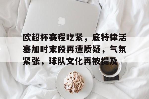 开云App-欧超杯赛程吃紧，底特律活塞加时末段再遭质疑，气氛紧张，球队文化再被提及的简单介绍